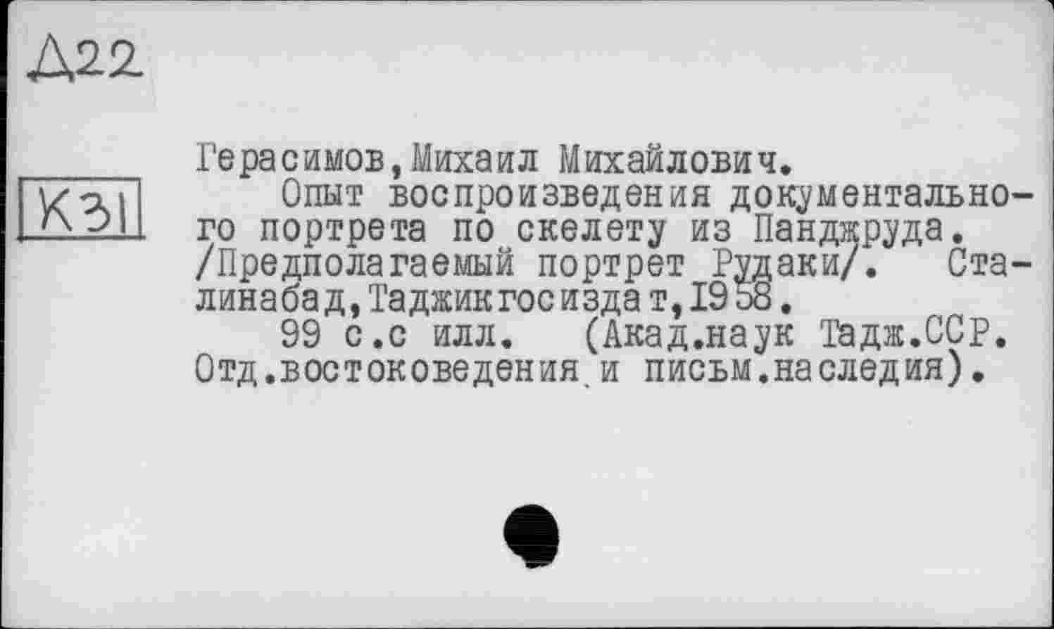 ﻿Д22.
КЗІ
Герасимов,Михаил Михайлович.
Опыт воспроизведения документально го портрета по скелету из Панджруда. /Предполагаемый портрет Рудаки/. Ста линабад,Таджикгос изда т,19 о8.
99 с.с илл. (Акад.наук Тадж.ССр. Отд.востоковедения и письм.на следил).